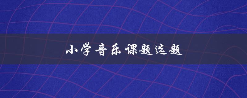 小学音乐课题选题(如何选择适合的主题)