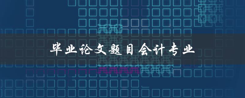 毕业论文题目会计专业(如何选择适合自己的研究方向)