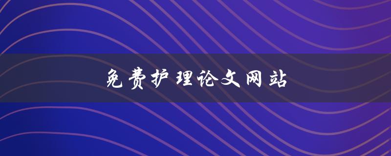 免费护理论文网站(哪些网站提供免费护理论文下载？)