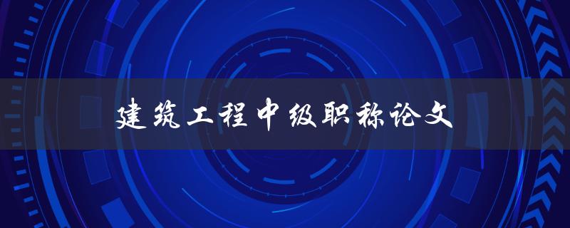 建筑工程中级职称论文(如何撰写高质量的论文)