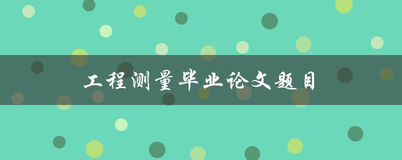 工程测量毕业论文题目(如何选择合适的研究方向)