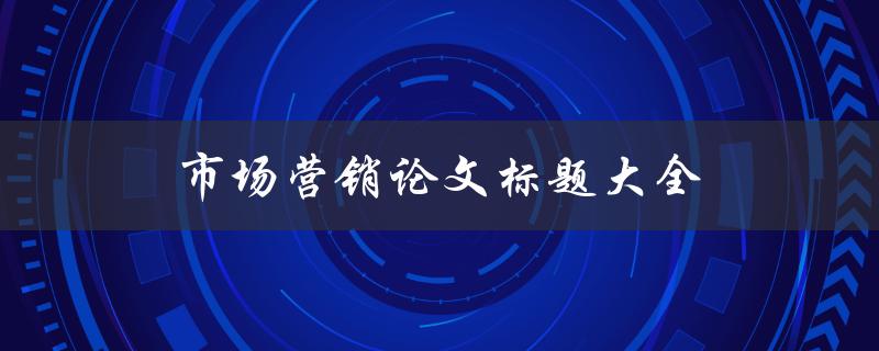 市场营销论文标题大全(如何撰写营销论文题目)