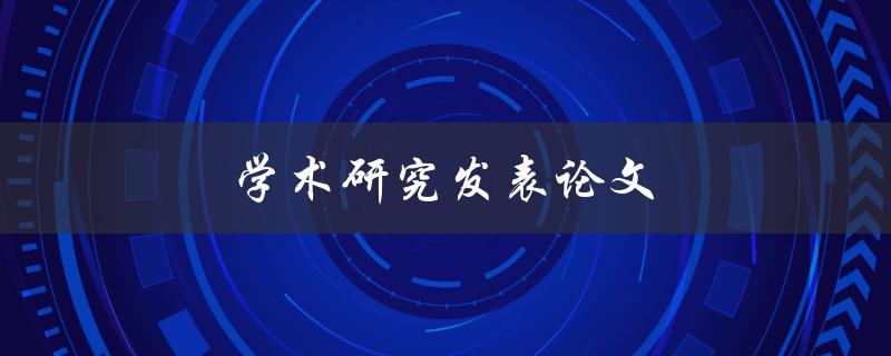 学术研究发表论文(如何提高发表论文的效率和质量)