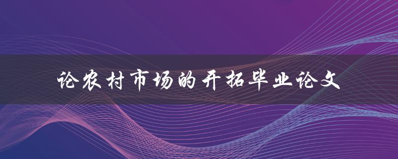 如何开拓农村市场？——论农村市场的开拓毕业论文