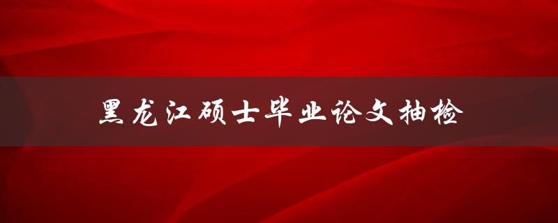 黑龙江硕士毕业论文抽检(有哪些具体流程和注意事项)