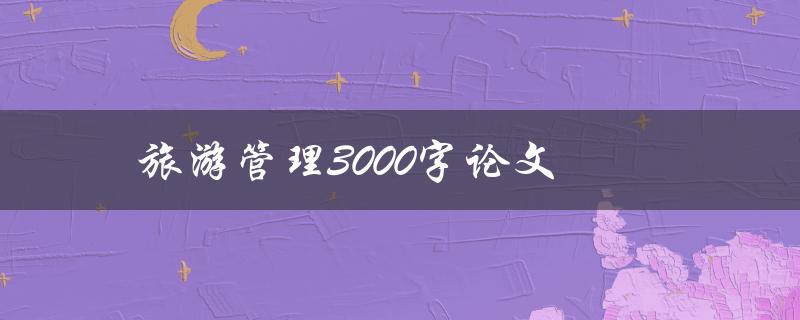 旅游管理3000字论文(如何写出优秀的结构合理、内容丰富的论文)
