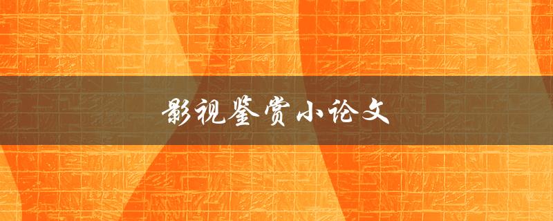 影视鉴赏小论文(如何写出高质量的影视鉴赏文章)