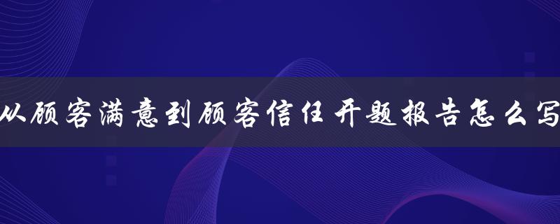 从顾客满意到顾客信任开题报告怎么写