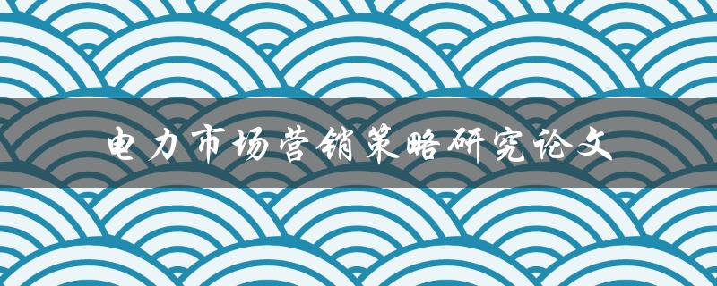 如何研究电力市场营销策略？——电力市场营销策略研究论文