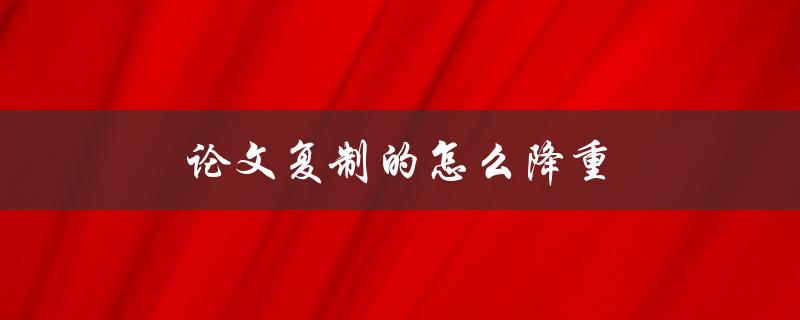 论文复制的怎么降重(有哪些有效的方法可以使用)