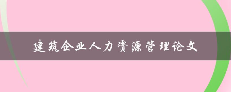 如何优化建筑企业的人力资源管理？——建筑企业人力资源管理论文