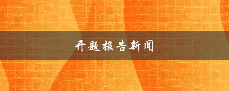 开题报告新闻(如何撰写一份令人印象深刻的开题报告)
