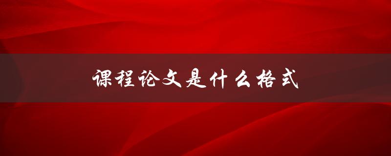 课程论文是什么格式(如何正确排版和编辑)