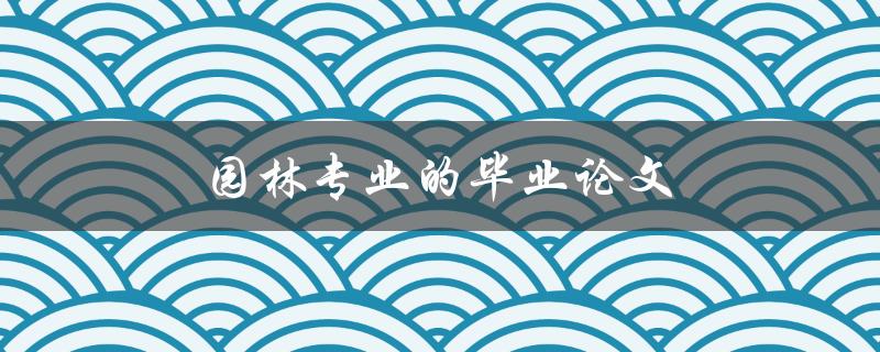 园林专业的毕业论文(如何选题和撰写高质量论文)
