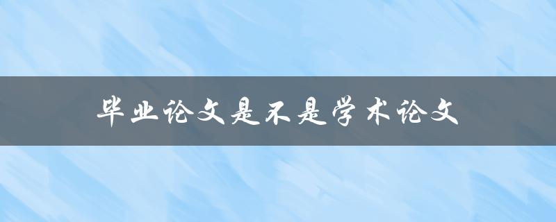 毕业论文是不是学术论文(两者有何区别)