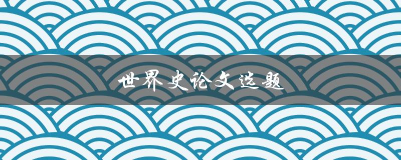 世界史论文选题(如何选择一个独具特色的研究主题)