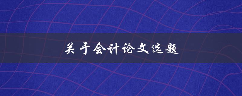 关于会计论文选题(如何选择适合的研究方向)