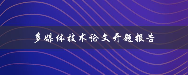 多媒体技术论文开题报告(如何撰写高质量的开题报告)
