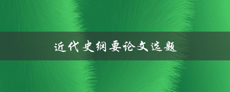 近代史纲要论文选题(如何选择一个有趣且有深度的研究方向)