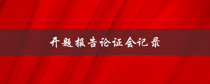开题报告论证会记录(如何撰写有效的开题报告论证会记录)