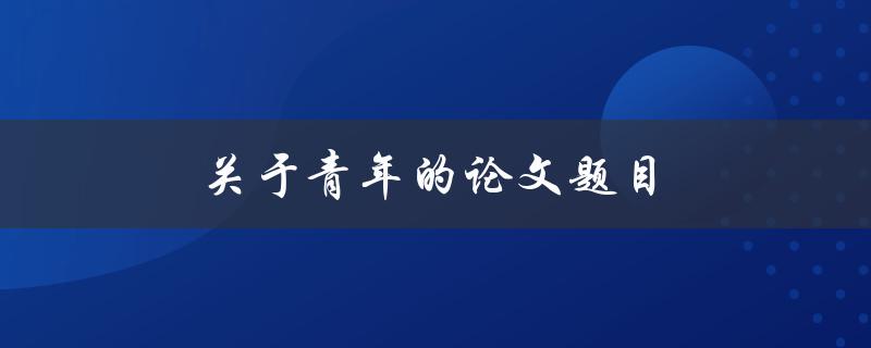 关于青年的论文题目(青年成长的关键因素有哪些？)