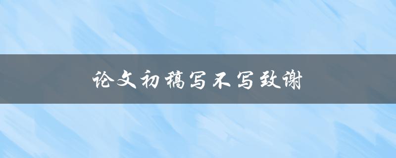 论文初稿写不写致谢(是否有必要在初稿中添加致谢部分？)