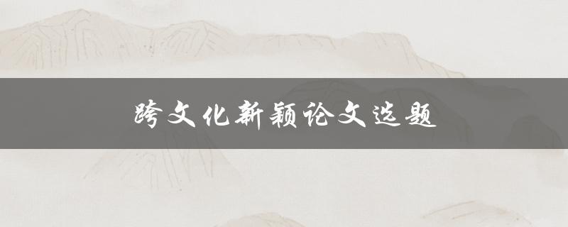 跨文化新颖论文选题(如何选择引人注目的研究方向)