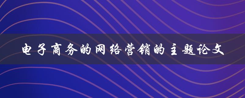 如何撰写一篇关于电子商务网络营销的主题论文