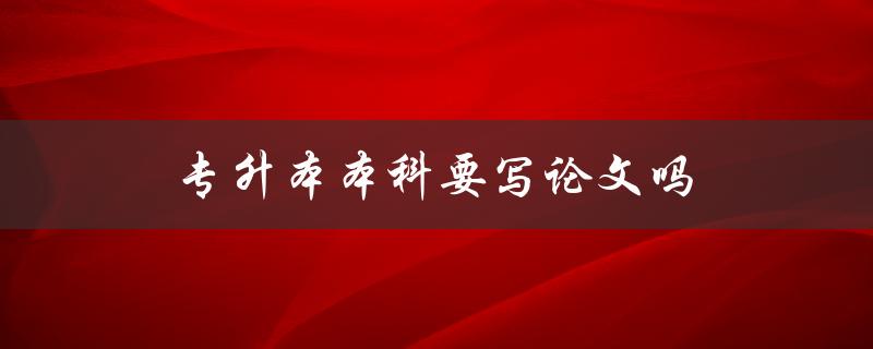 专升本本科要写论文吗(专升本论文要求)