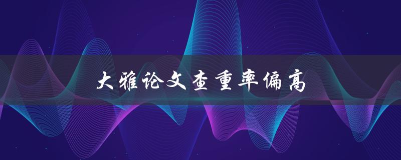 大雅论文查重率偏高(如何降低查重率并提高论文质量)