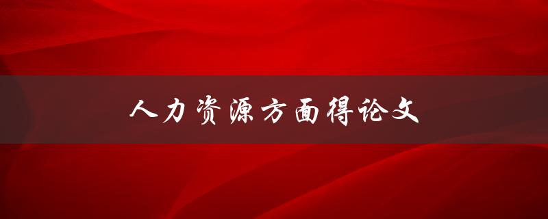 人力资源方面得论文(如何撰写一篇高质量的HR论文)