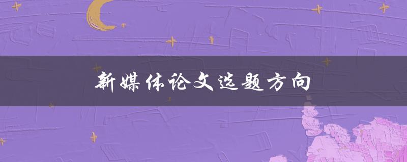 新媒体论文选题方向(如何选择适合的研究方向)
