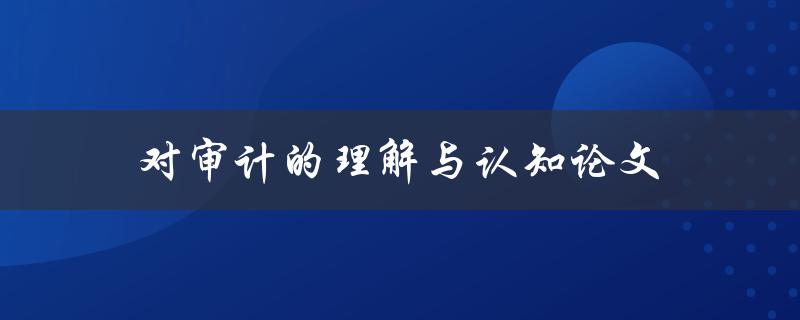 对审计的理解与认知论文(如何深入探究审计的本质与意义)