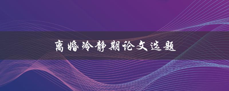 离婚冷静期论文选题(有哪些研究方向值得探索)