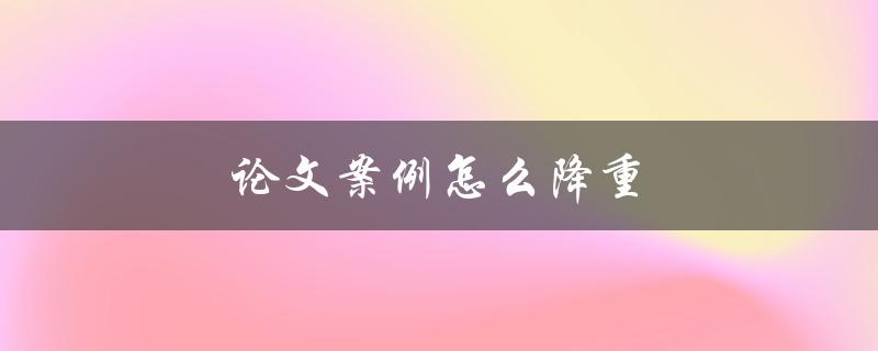 论文案例怎么降重(有哪些实用技巧和方法)