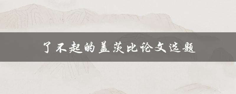 了不起的盖茨比论文选题(如何选择一个引人注目的主题)