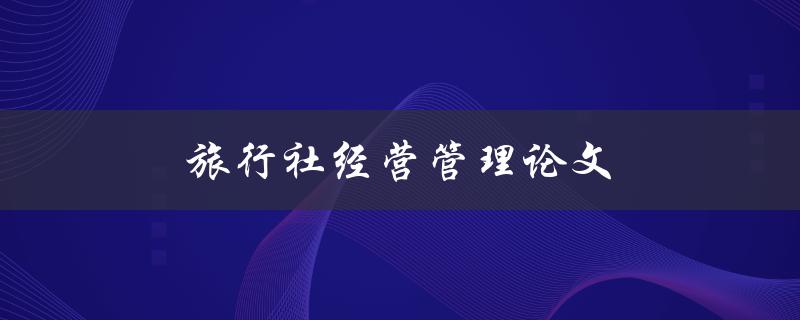 旅行社经营管理论文(如何提高经营效率和客户满意度)