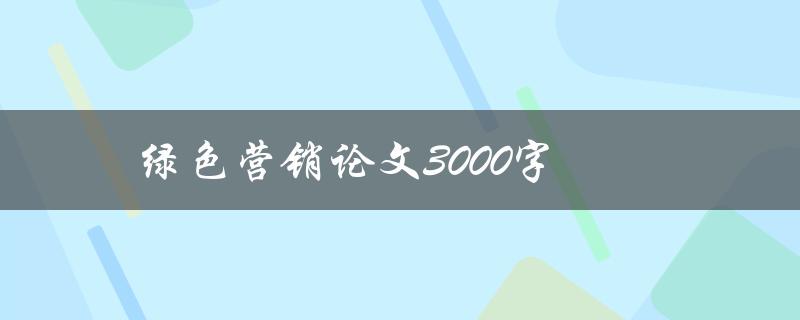 绿色营销论文3000字(如何撰写高质量的绿色营销论文)