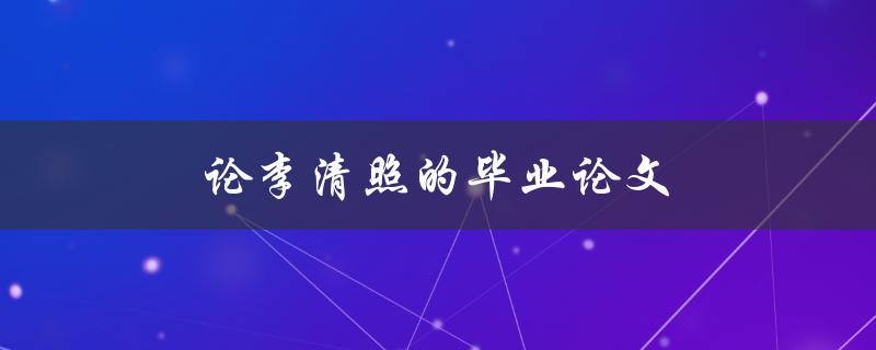 论李清照的毕业论文(她的作品如何展现她的才华和情感)