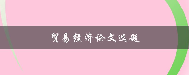 贸易经济论文选题(如何选择热门且有趣的研究方向)