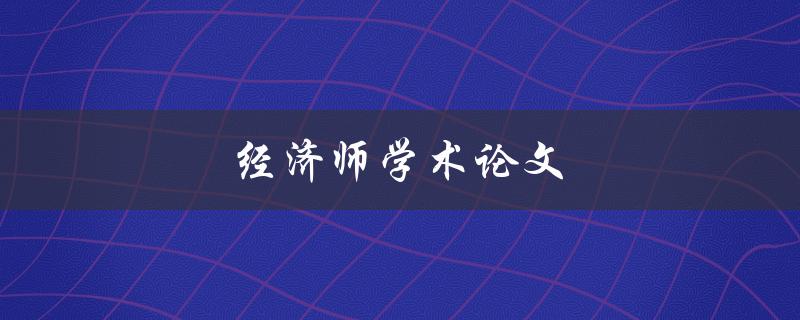 经济师学术论文(如何撰写高质量的经济学论文)