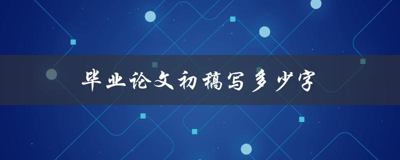 毕业论文初稿写多少字(论文初稿字数标准)