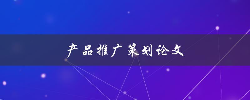 产品推广策划论文(如何撰写高质量的推广策划论文)