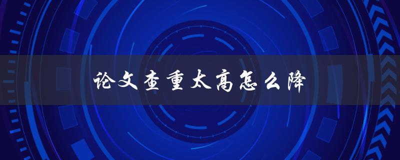 论文查重太高怎么降(有哪些有效的降低查重率的方法)