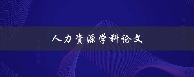 人力资源学科论文(如何选择研究方向和撰写高质量论文)