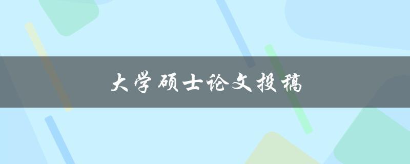 大学硕士论文投稿(如何选择合适的期刊进行投稿)