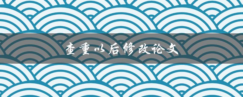 查重以后修改论文(如何高效改进文稿)