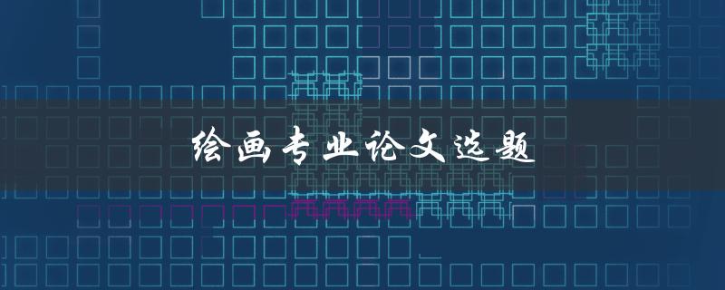 绘画专业论文选题(如何选择适合自己的研究方向)