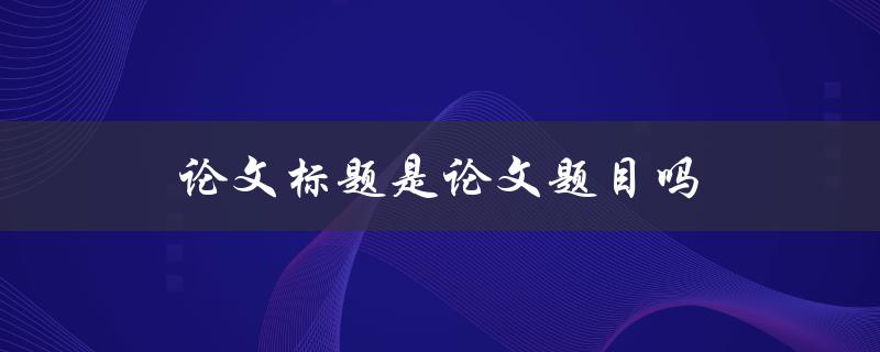 论文标题是论文题目吗(详解论文标题与论文题目的区别)