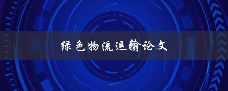 绿色物流运输论文(如何实现可持续发展的物流运输)